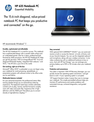 Durable, sophisticated and affordable
The HP 635 Notebook PC is a tool for success. This notebook
has a sophisticated design with a smooth matte surface and
an understated pewter color for a clean, professional look.
Powered by AMD processors, the HP 635 Notebook PC helps
you get the job done. With an energy-efficient HD2
15.6-inch
diagonal LED-backlit display, integrated VGA webcam,3
and
Wi-Fi,1,4
the HP 635 is your link to the world.
Get working, right out of the box
Microsoft®
Office 20105
is preloaded, so you can begin using
your notebook for word processing, spreadsheets, or
presentation projects with software similar to the office suites
you’ve used before.
Multimedia features included
For your personal enjoyment, the professional stereo Altec
Lansing speaker brings you an extraordinary listening
experience. The keyboard instant keys include multimedia
controls such as play, rewind, and fast forward to simplify
work with video and audio files. Experience life in high-
definition with the HDMI port6
that allows you to connect
directly to high-definition displays.2,4
Stay connected
With optional Wi-Fi CERTIFIED™ WLAN1,4
you can send and
receive e-mails or access the Internet—at work, at home, and
at your favorite hotspots. You can use the integrated webcam3
and microphone, along with your wireless connection,1
to do
video conferencing with no additional hardware to buy or
carry. And with HP Fast Charge,7
you can recharge your
primary battery up to 90% in 90 minutes when your notebook
is off.
Protection and convenience
Your data is important. With HP Recovery Manager, you can
quickly recover the operating system and drivers—and get
back to work—if your operating system is corrupted.
HP Support Assistant makes it easier than ever to manage
your notebook. This simple preinstalled software helps you
maintain PC performance and resolve problems with
automated tune-ups, on-board diagnostics, and guided
assistance.
HP 635 Notebook PC
Essential Mobility
The 15.6-inch diagonal, value-priced
notebook PC that keeps you productive
and connected1
on the go.
HP recommends Windows®
7.
 