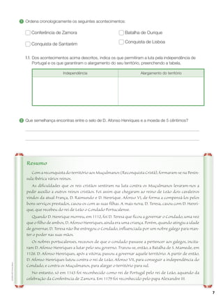 7
ALF4EM-LHP
©
Porto
Editora
Com a reconquista do território aos Muçulmanos (Reconquista Cristã), formaram-se na Penín-
sula Ibérica vários reinos.
As dificuldades que os reis cristãos sentiram na luta contra os Muçulmanos levaram-nos a
pedir auxílio a outros reinos cristãos. Foi assim que chegaram ao reino de Leão dois cavaleiros
vindos da atual França, D. Raimundo e D. Henrique. Afonso VI, de forma a compensá-los pelos
bons serviços prestados, casou-os com as suas filhas. A mais nova, D. Teresa, casou com D. Henri-
que, que recebeu do rei de Leão o Condado Portucalense.
Quando D. Henrique morreu, em 1112, foi D. Teresa que ficou a governar o Condado, uma vez
que o filho de ambos, D. Afonso Henriques, ainda era uma criança. Porém, quando atingiu a idade
de governar, D. Teresa não lhe entregou o Condado, influenciada por um nobre galego para man-
ter o poder nas suas mãos.
Os nobres portucalenses, receosos de que o condado passasse a pertencer aos galegos, incita-
ram D. Afonso Henriques a lutar pelo seu governo. Travou-se, então, a Batalha de S. Mamede, em
1128. D. Afonso Henriques, após a vitória, passou a governar aquele território. A partir de então,
D. Afonso Henriques lutou contra o rei de Leão, Afonso VII, para conseguir a independência do
Condado, e contra os Muçulmanos, para alargar o território para sul.
No entanto, só em 1143 foi reconhecido como rei de Portugal pelo rei de Leão, aquando da
celebração da Conferência de Zamora. Em 1179 foi reconhecido pelo papa Alexandre III.
Resumo
1 	
Ordena cronologicamente os seguintes acontecimentos:
Conferência de Zamora
Conquista de Santarém
Batalha de Ourique
Conquista de Lisboa
1.1.	
Dos acontecimentos acima descritos, indica os que permitiram a luta pela independência de
Portugal e os que garantiram o alargamento do seu território, preenchendo a tabela.
Independência Alargamento do território
2 	
Que semelhança encontras entre o selo de D. Afonso Henriques e a moeda de 5 cêntimos?
 