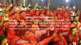 Pengertian Tim Relawan:
Relawan dapil adalah jaringan terstruktur, terlatih, dan
terpimpin atas individu atau kelompok warga yang dibentuk
dengan tujuan untuk bekerja memenangkan Calon anggota
legislatif dan Partai Solidaritas Indonesia (PSI) di setiap dapil.
 