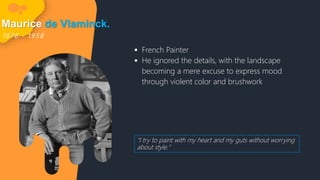 Maurice de Vlaminck.
1 8 7 6 - 1 9 5 8
 French Painter
 He ignored the details, with the landscape
becoming a mere excuse to express mood
through violent color and brushwork
"I try to paint with my heart and my guts without worrying
about style."
 