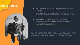 André Derain.
1 8 8 0 - 1 9 5 4  French Painter, Writer, Set Designer, Illustrator, and
Sculptor
 One of the founders of the Fauve artistic movement
.
 His works are characterized by dense, vibrant
brushworks that attract the viewer's attention as
much as the subject itself.
"Fauvism was like an ordeal by fire...our paints became sticks
of dynamite. They were supposed to explode with light."
 