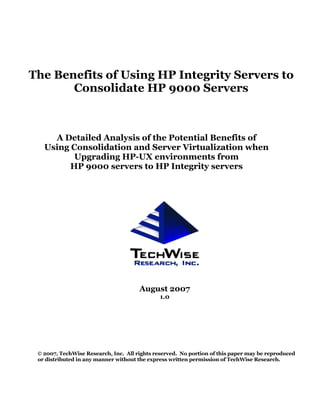 The Benefits of Using HP Integrity Servers to
       Consolidate HP 9000 Servers



     A Detailed Analysis of the Potential Benefits of
   Using Consolidation and Server Virtualization when
          Upgrading HP-UX environments from
         HP 9000 servers to HP Integrity servers




                                      August 2007
                                              1.0




 © 2007, TechWise Research, Inc. All rights reserved. No portion of this paper may be reproduced
 or distributed in any manner without the express written permission of TechWise Research.
 