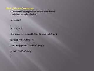 First -Private Construct:
 Creates Private copy of variable for each thread.
 Intialized with global value.
int main()
{
int tmp = 0;
#pragma omp parallel for firstprivate(tmp)
for (int j=0; j<100;j++)
tmp += j; printf(“%dn”, tmp);
printf(“%dn”, tmp);
}
 