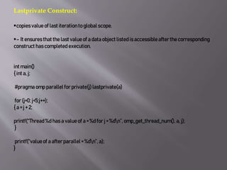 Lastprivate Construct:
copies value of last iterationto global scope.
– It ensures that the last valueof a data object listedis accessibleafterthe corresponding
construct has completed execution.
int main()
{ int a, j;
#pragma omp parallelfor private(j) lastprivate(a)
for (j=0; j<5;j++);
{ a = j + 2;
printf(“Thread%d has a value of a = %d for j = %dn”, omp_get_thread_num(), a, j);
}
printf(“valueof a afterparallel= %dn”, a);
}
 