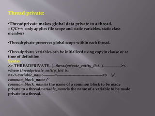 Thread private:
•Threadprivate makes global data private to a thread.
– C/C++: only applies file scope and static variables, static class
members
•Threadrpivate preserves global scope within each thread.
•Threadprivate variables can be initialized using copyin clause or at
time of definition
Syntax
>>-THREADPRIVATE--(--threadprivate_entity_list--)--------------><
where threadprivate_entity_list is:
>>-+-variable_name---------+----------------------------------->< '-/
common_block_name /-'
common_block_nameis the name of a common block to be made
private to a thread.variable_nameis the name of a variable to be made
private to a thread.
 