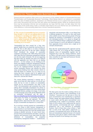 Sustainable Business T ransformation
Business Technology: Strategy and Governance


PERSPECTIVE: FREQUENTLY ASKED QUESTIONS (FAQ)
Several pertinent questions often come up in discussions on the related subjects of Sustainable Business
Transformation and Sustainable Business Technology. What follows below is an attempt to consolidate
them into sets of related questions, answered in an interview format so as to capture the spirit of the live
(and lively) discussions that we have had with clients and interested parties. While we recognize that the
tone may be somewhat informal and conversational, we hope that this does not take away from the
importance of the points being made. A narrative style tends to be a bit informal but can sometimes be
more effective in communicating ideas than a formal, theoretical exposition.


Q: The concept of sustainability has been around for           consultants and practitioners alike, to see things from
many decades, so why are you talking about it now              a different perspective. So much so that some harsh
as though it is something new? What’s new in what              critics unfairly accuse these pressure groups of having
you’re talking about? What’s different about what              hijacked the meaning of sustainability to serve their
you’re calling Sustainable Business Transformation             own ideological pursuits. It is almost as though the
through Sustainable Business Technology? Is this               word means different things to different people, which
something you’ve invented?                                     is ironic because it is not at all difficult to synthesize
                                                               these apparently diverse notions into a single set of
‘Sustainability’ has been around for a long time,              concepts and principles.
agreed. Neither have we coined the word nor have we
been the first to talk about it in terms of business           Ideas like the ‘people-planet-profit’ approach and the
management (and won’t be the last either). Michael             ‘triple bottom line’ try to bring all those seemingly
Porter introduced the concept of sustainable                   disparate views of sustainability together into an
competitive advantage in the 1980s along with several          integrated and, if you like, holistic definition, which
other ideas that have dominated management thinking            we believe will gain traction with businesses as those
over the last couple of decades. We are not suggesting         ideas crystallize on one hand and businesses become
that those ideas are obsolete and need to be replaced          more aware on the other.
with the apparently new ideas that we are putting
forward — on the contrary, we are building on the
theme and adapting traditional management thinking
around sustainability to reflect current priorities. In a
way, we are ‘marking-to-market’ the legacy of ideas
around sustainable business and infusing into them
some current thinking from other streams, which we
shall talk about in a moment. So, in a sense we are
saying that those concepts need to be updated and
refreshed, but not replaced. Refreshment keeps good
ideas alive, relevant and vibrant!

The current thinking mentioned a moment ago is,
again, not all that new either and nor is it all our own
work, but has its roots in studies on sustainability
carried out by socio-economists way back in the
1970s. Environmentalists and economists have been
talking about sustainable development for almost as               The ‘Three Pillars’ of Sustainable Development
                                                                                   (source: Wikipedia)
long as management thinkers have been talking about
sustainable business, perhaps even longer. As an aside,
                                                               The three great crises the world is dealing with as we
I would encourage you to look up the Wikipedia portal
                                                               speak: the great economic crisis (manifesting in the
on sustainable development and the page at
                                                               slowdown / recession over the last year or two), the
http://en.wikipedia.org/wiki/Sustainable_development
                                                               great environmental crisis (manifesting in significant
which traces the history of sustainable development
                                                               climatic change and unprecedented natural calamities
and outlines its scope and approach. The Venn
                                                               in recent years) and the great socio-political crisis
Diagram below, taken from the same source, captures
                                                               (manifesting in the ‘conflict of civilizations’ and the
the gist of sustainable development in a visual form.
                                                               threat of terror strikes), have underscored the need to
                                                               meld economic, environmental and social / political
So, as you have correctly pointed out, sustainability is
                                                               perspectives into a new definition of sustainable
not a new thing in either business management or
                                                               business. Each of these three crises reflects a ‘fault
socio-economic or environmental conservation circles.
                                                               line’ in each of the ‘three pillars’ respectively i.e.,
But for a long time these have been like parallel tracks
                                                               economic, environmental and social. On the plus side,
running in parallel universes. In more recent times,
                                                               there are tremendously important lessons to be learned
pressure from environmentalists and others, exerted on
                                                               from these crises and we aspire to distil some of them
countries and businesses to get smart about the other
                                                               and pass the benefit of our learning to our clients.
definitions of ‘sustainability’, has compelled
contemporary management thinkers — academicians,



© 2009 Hemant Puthli Associates                    Perspective: FAQ                                                    1
http://hemantputhli.com
 