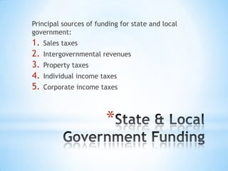 *
Principal sources of funding for state and local
government:
1. Sales taxes
2. Intergovernmental revenues
3. Property taxes
4. Individual income taxes
5. Corporate income taxes
 