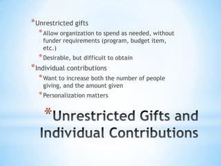*
*Unrestricted gifts
*Allow organization to spend as needed, without
funder requirements (program, budget item,
etc.)
*Desirable, but difficult to obtain
*Individual contributions
*Want to increase both the number of people
giving, and the amount given
*Personalization matters
 