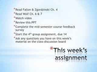 *
*Read Fallon & Zgordzinski Ch. 4
*Read Wolf Ch. 6 & 7
*Watch video
*Review this PPT
*Complete the mid-semester course feedback
survey
*Start the 4th group assignment, due 14
*Ask any questions you have on this week’s
material on the class discussion board
 