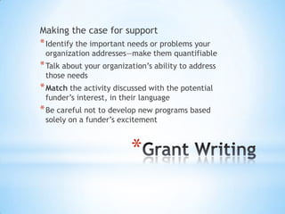 *
Making the case for support
*Identify the important needs or problems your
organization addresses—make them quantifiable
*Talk about your organization’s ability to address
those needs
*Match the activity discussed with the potential
funder’s interest, in their language
*Be careful not to develop new programs based
solely on a funder’s excitement
 