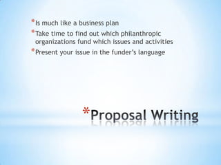*
*Is much like a business plan
*Take time to find out which philanthropic
organizations fund which issues and activities
*Present your issue in the funder’s language
 