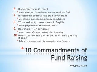 *
6. If you can’t scan it, can it
* Make what you do and want easy to read and find
7. In designing budgets, use traditional math
* Use simple budgeting, not fancy calculations
8. When in doubt, communicate in English
* Avoid jargon unless the funder uses it
9. Don’t take “No” personally
* Yours is one of many that may be deserving
10.No matter how many times you said thank you, say
it again
* Take every opportunity to recognize your funders
Wolf, pp. 282-285
 
