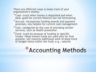 *
There are different ways to keep track of your
organization’s money:
*Cash—track when money is deposited and when
paid, good for current balance but not forecasting
*Accrual—incorporate funding awards and payment
promises, less helpful for current cash management
*Cost—categorize by the cost of providing certain
services, such as health promotion
*Fund—track by purpose of funding or specific
funder. Helps ensure funds are used only for that
purpose, but requires additional work to keep track
of budget items within the fund, e.g., salaries
 