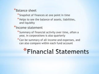 *
*Balance sheet
*Snapshot of finances at one point in time
*Helps to see the balance of assets, liabilities,
and liquidity
*Income statement
*Summary of financial activity over time, often a
year, in corporations is also quarterly
*Can be summary of all income and expenses, and
can also compare within each fund account
 