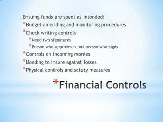 *
Ensuing funds are spent as intended:
*Budget amending and monitoring procedures
*Check writing controls
*Need two signatures
*Person who approves is not person who signs
*Controls on incoming monies
*Bonding to insure against losses
*Physical controls and safety measures
 