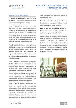 Adecuación a la Ley Orgánica de
                                                                       Protección de Datos


1-PROYECTO DE ADECUACIÓN                                             hacer copias de seguridad, como acceder a
                                                                     los programas, etc.).
El proceso de Adecuación a la LOPD consta
de 8 fases y una duración aproximada de 10                           Fase   6.   Formación.   El     responsable   de
semanas (estimado para una pyme):                                    Seguridad de la organización recibe el manual
                                                                     de formación y una sesión formativa.
Fase 1. Preparación. Identificación y análisis
del     flujo    de   DCP     (entradas-tratamiento-                 Fase 7. Fin del proceso de adaptación.
salidas) de la organización, así como los DCP                        Entrega de la documentación personalizada y
utilizados en la misma. Se identifican los                           definición del programa de Auditoria.
Ficheros con datos de carácter personal que
                                                                     Fase 8. Auditoría. Realización de la auditoría
serán notificados a la Agencia Española de
                                                                     legal del Sistema de Información en toda su
Protección de Datos para su inscripción en el
                                                                     amplitud.    Redacción    del     Informe     de
Registro General de Protección de Datos.
                                                                     Auditoría, en el que se plasmará el estado
Fase 2. Análisis. Evaluación del cumplimiento                        final de la entidad en lo que al cumplimiento
del RLOPD en base a los niveles de seguridad                         normativo. Este Informe de Auditoría deberá
de los ficheros (básico, medio, alto), las                           estar a disposición de la Agencia Española de
medidas         implantadas     para      garantizar   la            Protección de Datos.
seguridad de los mismos y de las instalaciones
de tratamiento y almacenamiento de los datos de
carácter personal.

Fase 3. Informes. Presentación del Informe
de Pre Auditoría, en el que se proponen las
modificaciones        técnicas,      organizativas     y
jurídicas que deben implementarse para
garantizar el cumplimiento de la RLOPD.

Fase 4. Implementación de Salvaguardas. El
cliente     selecciona        las    recomendaciones
(salvaguardas) a implementar en base a las
necesidades del sistema de información.

Fase 5. Plan de Acción. Implantación por
parte     del     cliente     de    las    salvaguardas
seleccionadas. Elaboración del Documento de
Seguridad; establecimiento de Políticas de
Seguridad,        elaboración       de     contratos   y
cláusulas legales, establecimiento de los
procedimientos de actuación interna (cómo




                                                            3 de 5
 