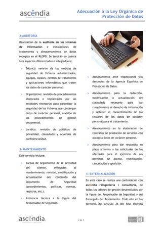 Adecuación a la Ley Orgánica de
                                                                           Protección de Datos



2-AUDITORÍA

Realización de la auditoría de los sistemas
de    información           e      instalaciones          de
tratamiento      y   almacenamiento             de      datos
recogida en el RLOPD. Se tendrán en cuenta
tres aspectos diferenciados e integradores:

    Técnico: revisión de las medidas de
     seguridad de ficheros automatizados,
     equipos, locales, centros de tratamiento                                Asesoramiento ante inspecciones y/o

     y aplicaciones informáticas que traten                                   denuncias de la Agencia Española de

     los datos de carácter personal.                                          Protección de Datos.

    Organizativo: revisión de procedimientos                                Asesoramiento          para   la        redacción,

     elaborados        e    implantados           por     las                 modificación       o      actualización        del

     entidades necesarias para garantizar la                                  clausulado        necesario         para      dar

     seguridad de los ficheros que contengan                                  cumplimiento al derecho de información

     datos de carácter personal, revisión de                                  y obtener el consentimiento de los

     los      procedimientos             de          gestión                  titulares    de   los    datos     de     carácter

     documental.                                                              personal para el tratamiento.

    Jurídico:       revisión      de        políticas    de                 Asesoramiento en la elaboración de

     privacidad, clausulado y acuerdos de                                     contratos de prestación de servicios con

     confidencialidad.                                                        acceso a datos de carácter personal.

                                                                             Asesoramiento para dar respuesta en
3- MANTENIMIENTO                                                              plazo y forma a las solicitudes de los
                                                                              afectados para el ejercicio de sus
Este servicio incluye:
                                                                              derechos     de     acceso,        rectificación,
    Tareas de seguimiento de la actividad                                    cancelación y oposición.
     del         cliente,            enfocadas             al
     mantenimiento, revisión, modificación y
                                                                         4- EXTERNALIZACIÓN
     actualización          del        contenido          del
                                                                         En este caso se realiza una contratación con
     Documento                  de               Seguridad
                                                                         ascêndia reingeniería + consultoría, de
     (procedimientos,             políticas,       normas,
                                                                         todas las labores de gestión desarrollados por
     registros, etc.).
                                                                         la figura del Responsable de Seguridad y del
    Asistencia      técnica       a    la     figura     del            Encargado del Tratamiento. Todo ello en los
     Responsable de Seguridad.                                           términos del artículo 26 del Real Decreto




                                                                4 de 5
 
