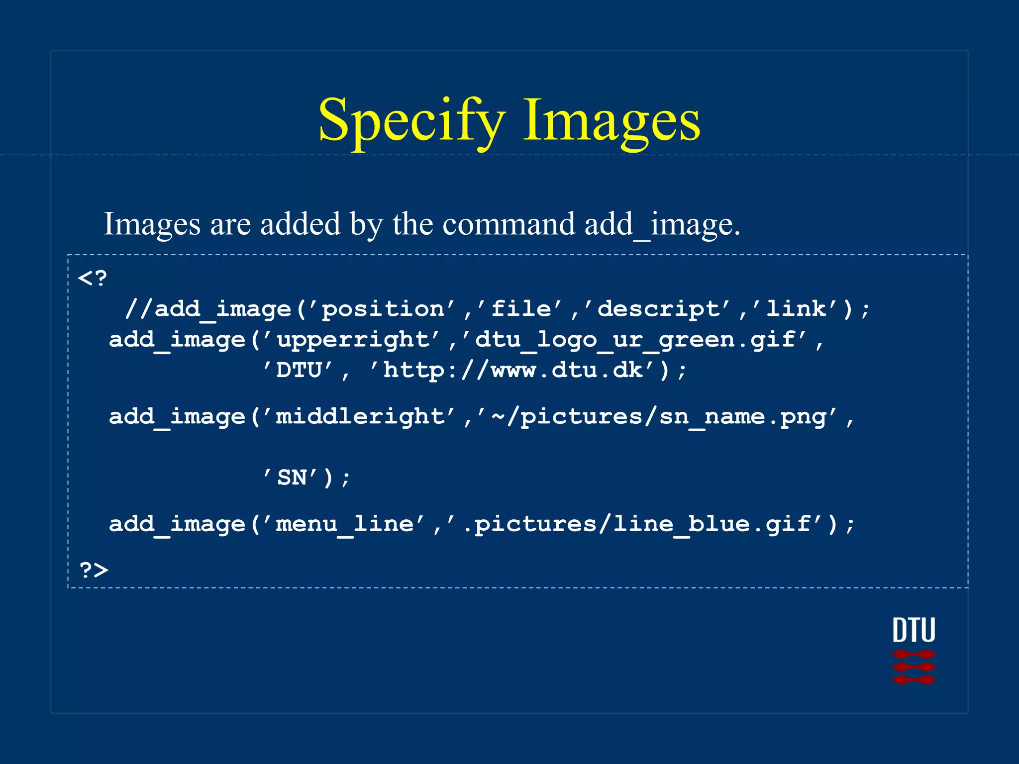 Specify Images
 Images are added by the command add_image.
<?
   //add_image(’position’,’file’,’descript’,’link’);
  add_image(’upperright’,’dtu_logo_ur_green.gif’,
            ’DTU’, ’http://www.dtu.dk’);
  add_image(’middleright’,’~/pictures/sn_name.png’,

            ’SN’);
  add_image(’menu_line’,’.pictures/line_blue.gif’);
?>
 