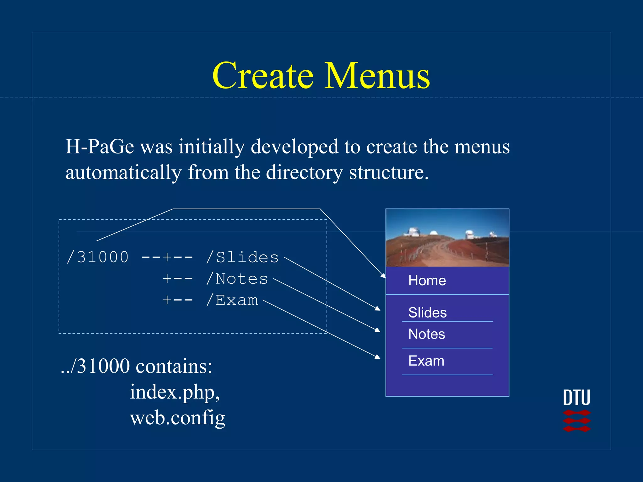 Create Menus
H-PaGe was initially developed to create the menus
automatically from the directory structure.


/31000 --+-- /Slides
         +-- /Notes                   Home
         +-- /Exam
                                      Slides
                                      Notes
                                      Exam
../31000 contains:
        index.php,
        web.config
 