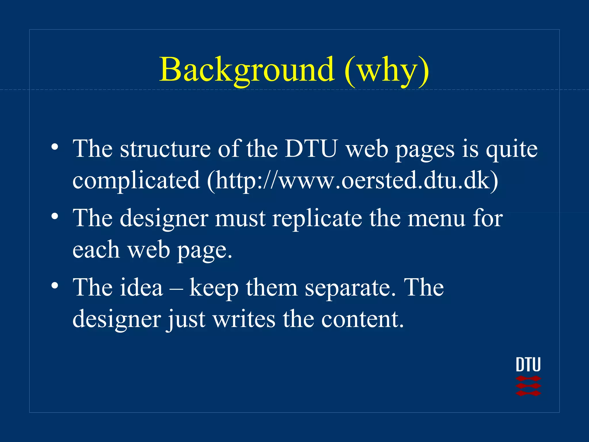Background (why)

• The structure of the DTU web pages is quite
  complicated (http://www.oersted.dtu.dk)
• The designer must replicate the menu for
  each web page.
• The idea – keep them separate. The
  designer just writes the content.
 