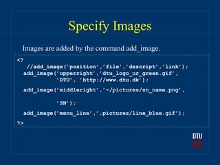 Specify Images
 Images are added by the command add_image.
<?
   //add_image(’position’,’file’,’descript’,’link’);
  add_image(’upperright’,’dtu_logo_ur_green.gif’,
            ’DTU’, ’http://www.dtu.dk’);
  add_image(’middleright’,’~/pictures/sn_name.png’,

            ’SN’);
  add_image(’menu_line’,’.pictures/line_blue.gif’);
?>
 