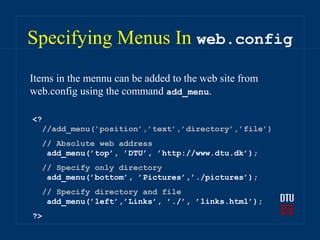 Specifying Menus In web.config
Items in the mennu can be added to the web site from
web.config using the command add_menu.

<?
  //add_menu(’position’,’text’,’directory’,’file’)
  // Absolute web address
   add_menu(’top’, ’DTU’, ’http://www.dtu.dk’);
  // Specify only directory
   add_menu(’bottom’, ’Pictures’,’./pictures’);
  // Specify directory and file
   add_menu(’left’,’Links’, ’./’, ’links.html’);
?>
 