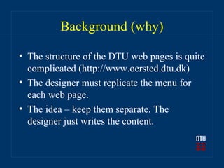 Background (why)

• The structure of the DTU web pages is quite
  complicated (http://www.oersted.dtu.dk)
• The designer must replicate the menu for
  each web page.
• The idea – keep them separate. The
  designer just writes the content.
 