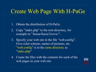 Create Web Page With H-PaGe

1. Obtain the distribution of H-PaGe.
2. Copy ”index.php” to the root directory, for
   example in ”/home/$user/2www/”.
3. Specify your web site in the file ”web.config”.
   Give color scheme, names of pictures, etc.
   ”web.config” is in the same directory as
   ”index.php”
4. Create the files with the contents for each of the
   web pages in your web site.
 