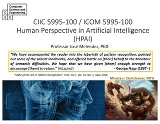 CIIC 5995-100 / ICOM 5995-100
Human Perspective in Artificial Intelligence
(HPAI)
Professor José Meléndez, PhD
“We have accompanied the reader into the labyrinth of pattern recognition, pointed
out some of the salient landmarks, and offered battle on [their] behalf to the Minotaur
of semantic difficulties. We hope that we have given [them] enough strength to
encourage [them] to return.” (Adapted) - George Nagy (1937- )
Minotaur Skullcleaver, MTG
“State of the Art in Pattern Recognition”, Proc. IEEE, Vol. 56, No. 5, May 1968
 