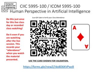 CIIC 5995-100 / ICOM 5995-100
Human Perspective in Artificial Intelligence
ScanQR Code to Verify your Class Attendance
https://forms.gle/newZj7do8D6KVPwz8
https://forms.gle/newZj7do8D6KVPwz8
USE THE CARD SHOWN FOR VALIDATION.
Do this just once
for this live class
day or recorded
class watching!
Do it even if you
are watching
after the live
session. This
records your
“attendance”
when you watch
the material
presented.
 