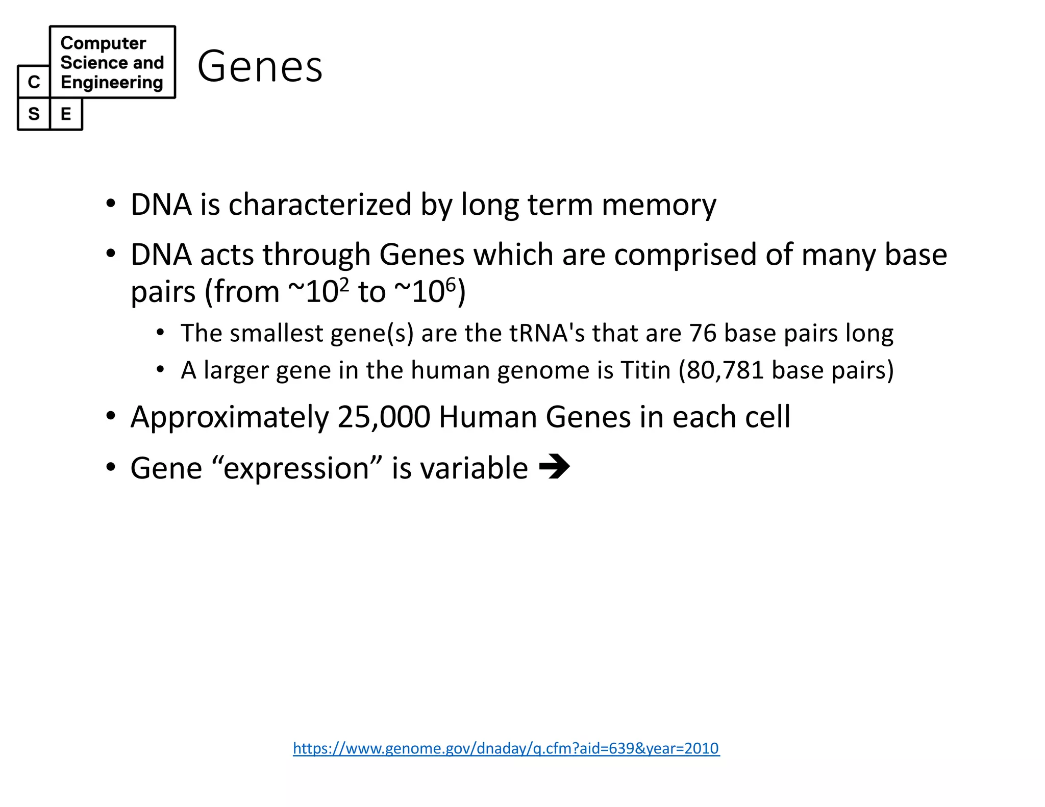Genes
https://www.genome.gov/dnaday/q.cfm?aid=639&year=2010
• DNA is characterized by long term memory
• DNA acts through Genes which are comprised of many base
pairs (from ~102 to ~106)
• The smallest gene(s) are the tRNA's that are 76 base pairs long
• A larger gene in the human genome is Titin (80,781 base pairs)
• Approximately 25,000 Human Genes in each cell
• Gene “expression” is variable è
 