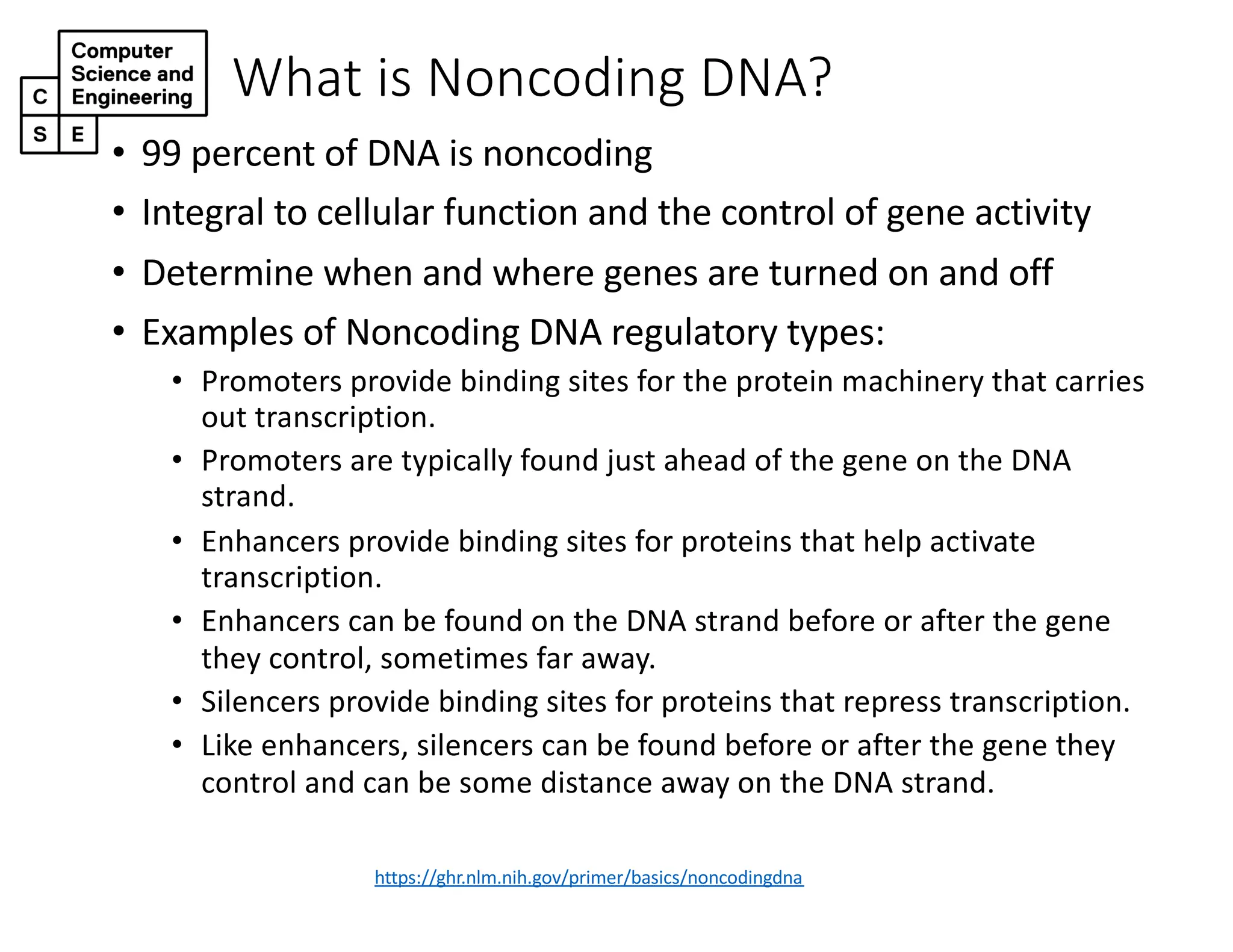 What is Noncoding DNA?
https://ghr.nlm.nih.gov/primer/basics/noncodingdna
• 99 percent of DNA is noncoding
• Integral to cellular function and the control of gene activity
• Determine when and where genes are turned on and off
• Examples of Noncoding DNA regulatory types:
• Promoters provide binding sites for the protein machinery that carries
out transcription.
• Promoters are typically found just ahead of the gene on the DNA
strand.
• Enhancers provide binding sites for proteins that help activate
transcription.
• Enhancers can be found on the DNA strand before or after the gene
they control, sometimes far away.
• Silencers provide binding sites for proteins that repress transcription.
• Like enhancers, silencers can be found before or after the gene they
control and can be some distance away on the DNA strand.
 