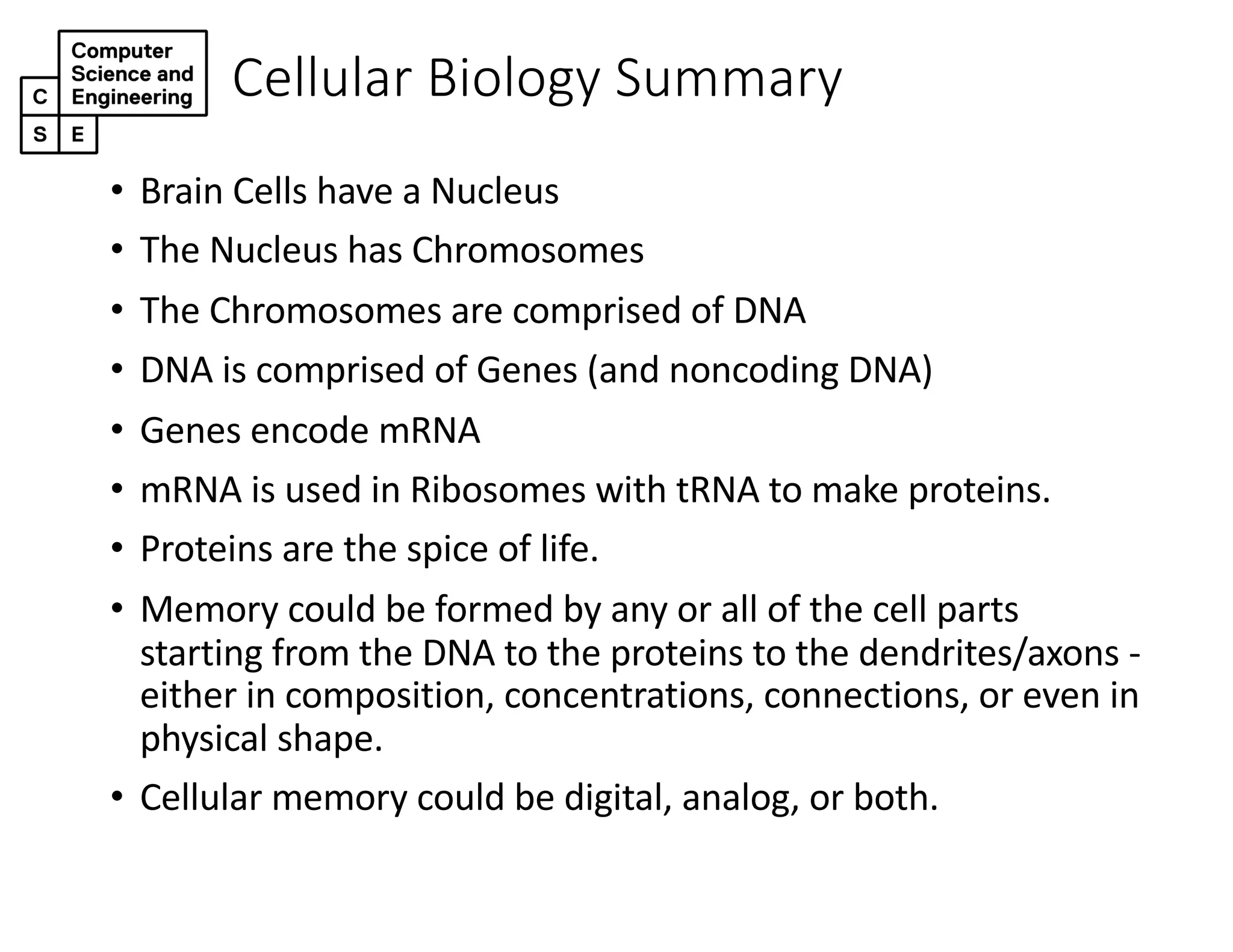 Cellular Biology Summary
• Brain Cells have a Nucleus
• The Nucleus has Chromosomes
• The Chromosomes are comprised of DNA
• DNA is comprised of Genes (and noncoding DNA)
• Genes encode mRNA
• mRNA is used in Ribosomes with tRNA to make proteins.
• Proteins are the spice of life.
• Memory could be formed by any or all of the cell parts
starting from the DNA to the proteins to the dendrites/axons -
either in composition, concentrations, connections, or even in
physical shape.
• Cellular memory could be digital, analog, or both.
 