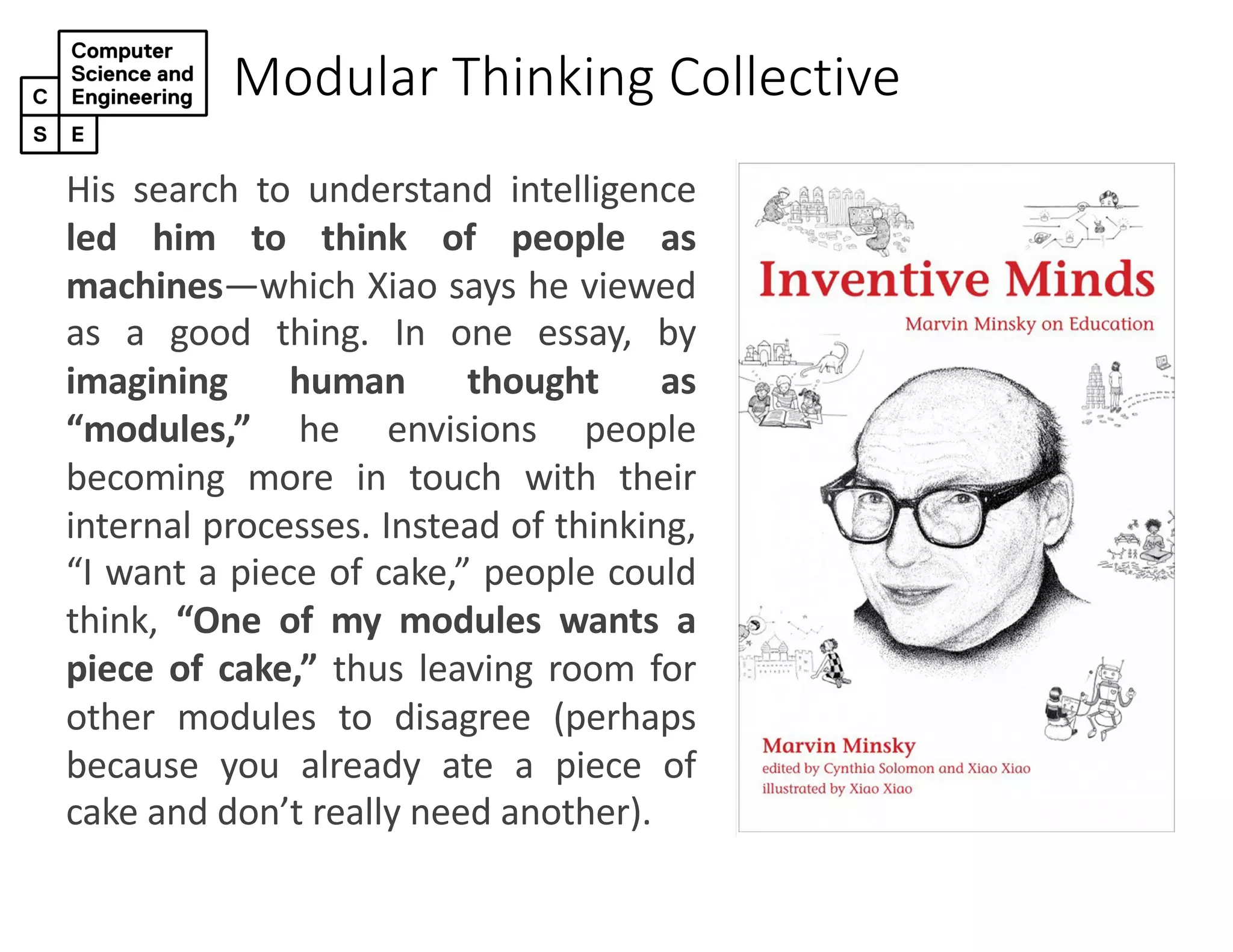 Modular Thinking Collective
His search to understand intelligence
led him to think of people as
machines—which Xiao says he viewed
as a good thing. In one essay, by
imagining human thought as
“modules,” he envisions people
becoming more in touch with their
internal processes. Instead of thinking,
“I want a piece of cake,” people could
think, “One of my modules wants a
piece of cake,” thus leaving room for
other modules to disagree (perhaps
because you already ate a piece of
cake and don’t really need another).
 