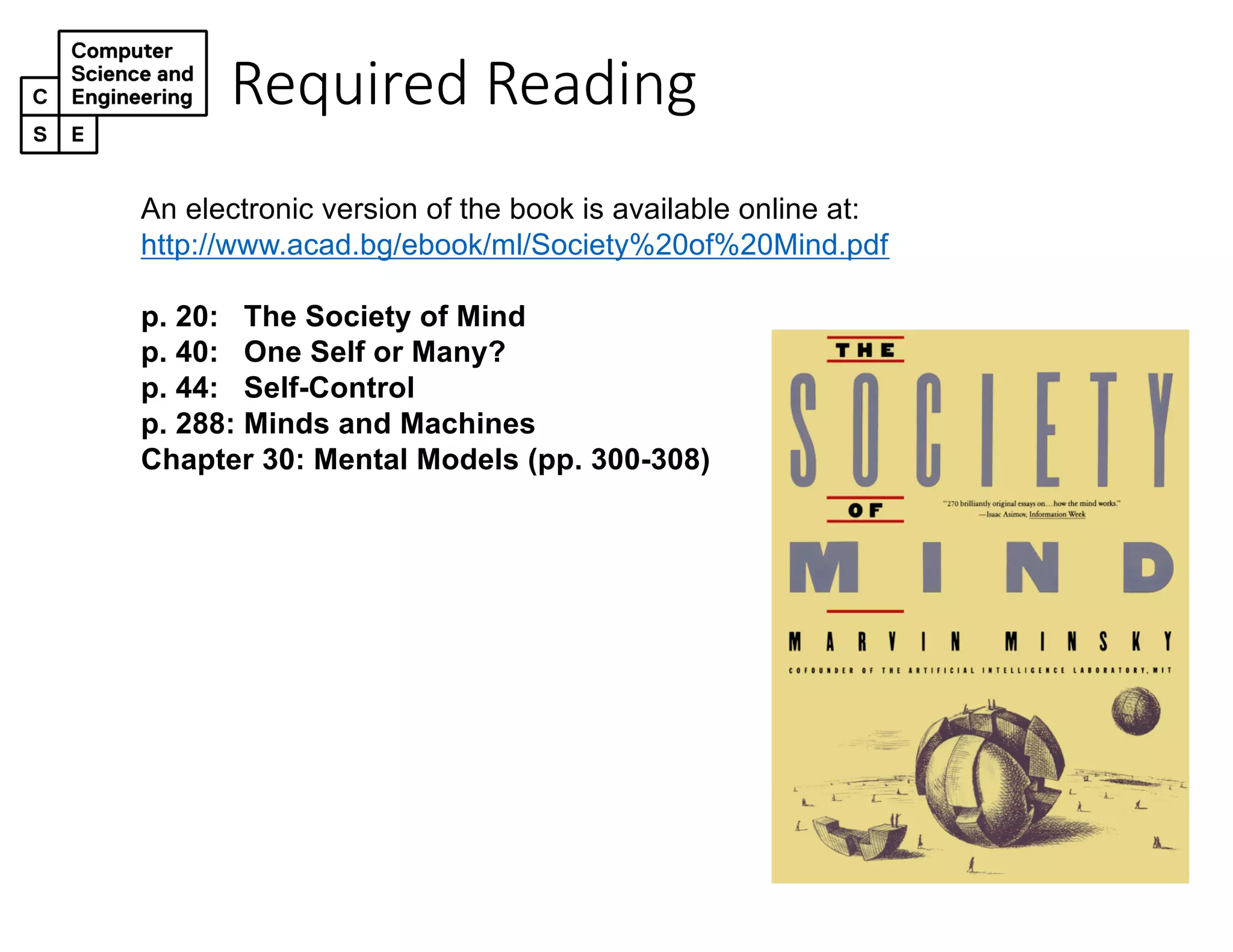 Required Reading
An electronic version of the book is available online at:
http://www.acad.bg/ebook/ml/Society%20of%20Mind.pdf
p. 20: The Society of Mind
p. 40: One Self or Many?
p. 44: Self-Control
p. 288: Minds and Machines
Chapter 30: Mental Models (pp. 300-308)
 