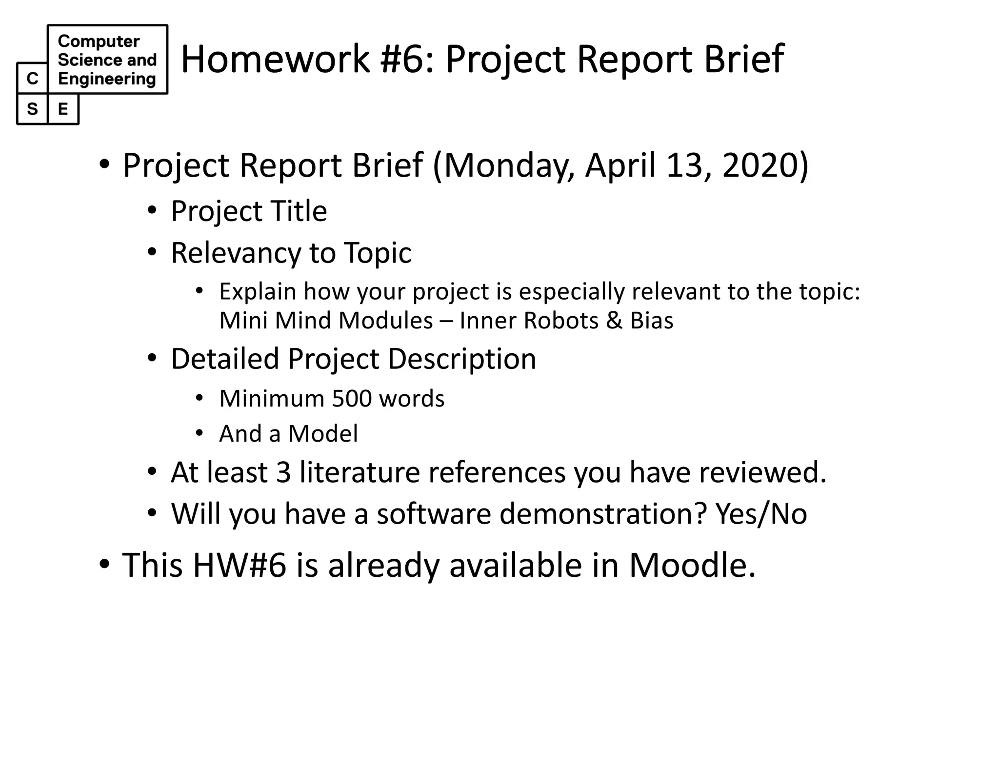 Homework #6: Project Report Brief
• Project Report Brief (Monday, April 13, 2020)
• Project Title
• Relevancy to Topic
• Explain how your project is especially relevant to the topic:
Mini Mind Modules – Inner Robots & Bias
• Detailed Project Description
• Minimum 500 words
• And a Model
• At least 3 literature references you have reviewed.
• Will you have a software demonstration? Yes/No
• This HW#6 is already available in Moodle.
 