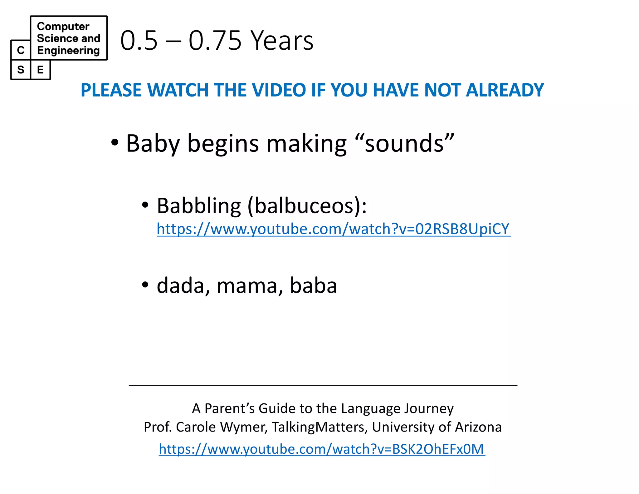 0.5 – 0.75 Years
• Baby begins making “sounds”
• Babbling (balbuceos):
https://www.youtube.com/watch?v=02RSB8UpiCY
• dada, mama, baba
https://www.youtube.com/watch?v=BSK2OhEFx0M
A Parent’s Guide to the Language Journey
Prof. Carole Wymer, TalkingMatters, University of Arizona
PLEASE WATCH THE VIDEO IF YOU HAVE NOT ALREADY
 
