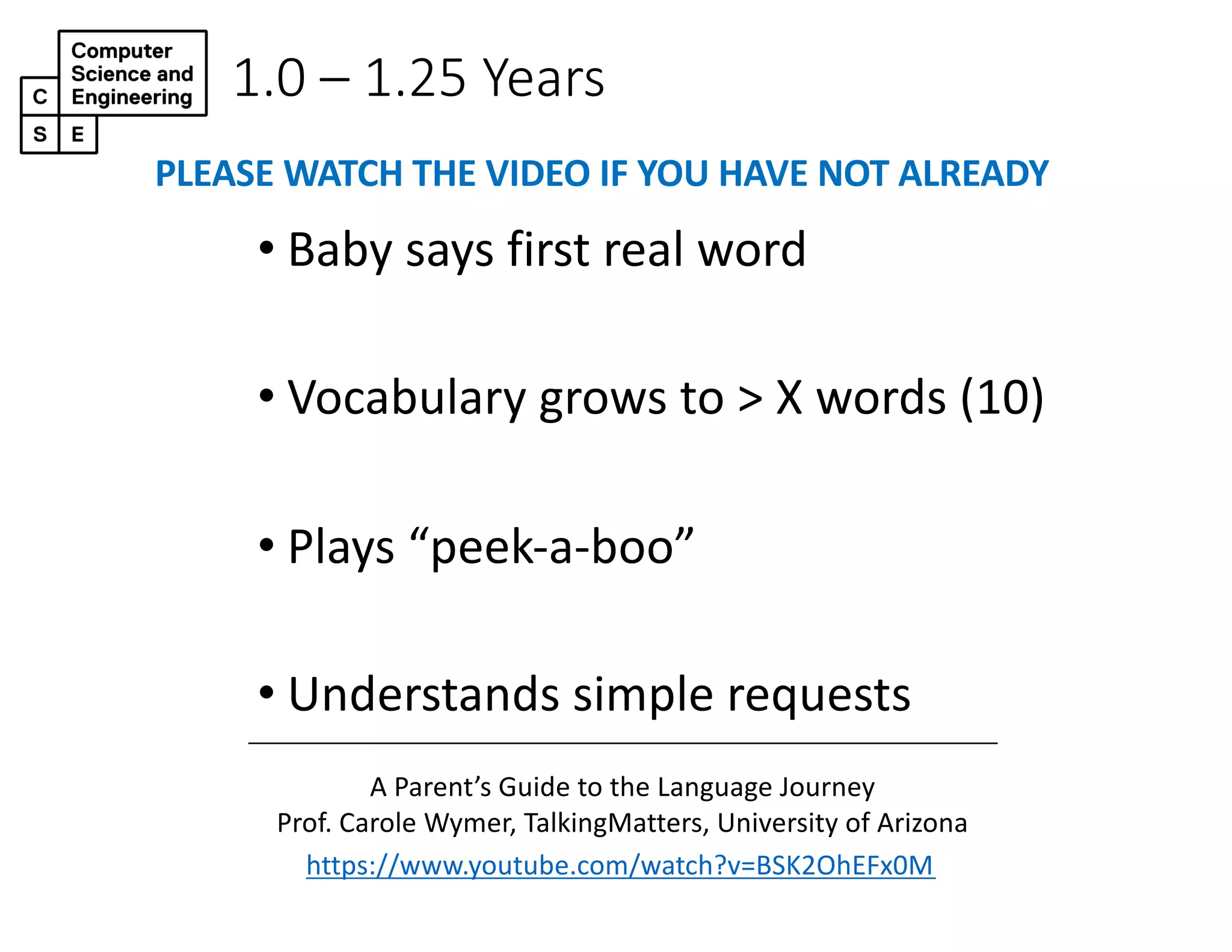 1.0 – 1.25 Years
• Baby says first real word
• Vocabulary grows to > X words (10)
• Plays “peek-a-boo”
• Understands simple requests
https://www.youtube.com/watch?v=BSK2OhEFx0M
A Parent’s Guide to the Language Journey
Prof. Carole Wymer, TalkingMatters, University of Arizona
PLEASE WATCH THE VIDEO IF YOU HAVE NOT ALREADY
 