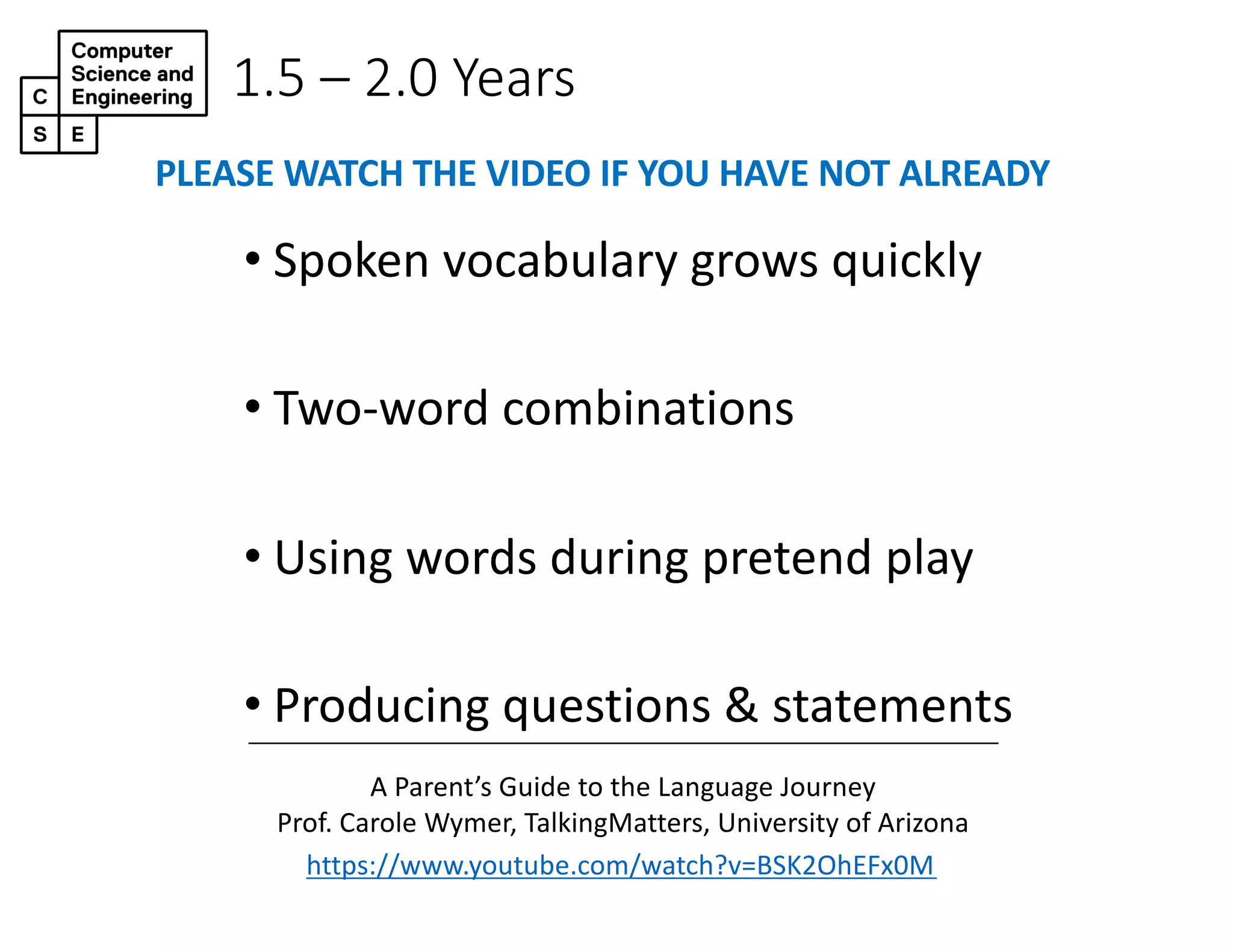 1.5 – 2.0 Years
• Spoken vocabulary grows quickly
• Two-word combinations
• Using words during pretend play
• Producing questions & statements
https://www.youtube.com/watch?v=BSK2OhEFx0M
A Parent’s Guide to the Language Journey
Prof. Carole Wymer, TalkingMatters, University of Arizona
PLEASE WATCH THE VIDEO IF YOU HAVE NOT ALREADY
 