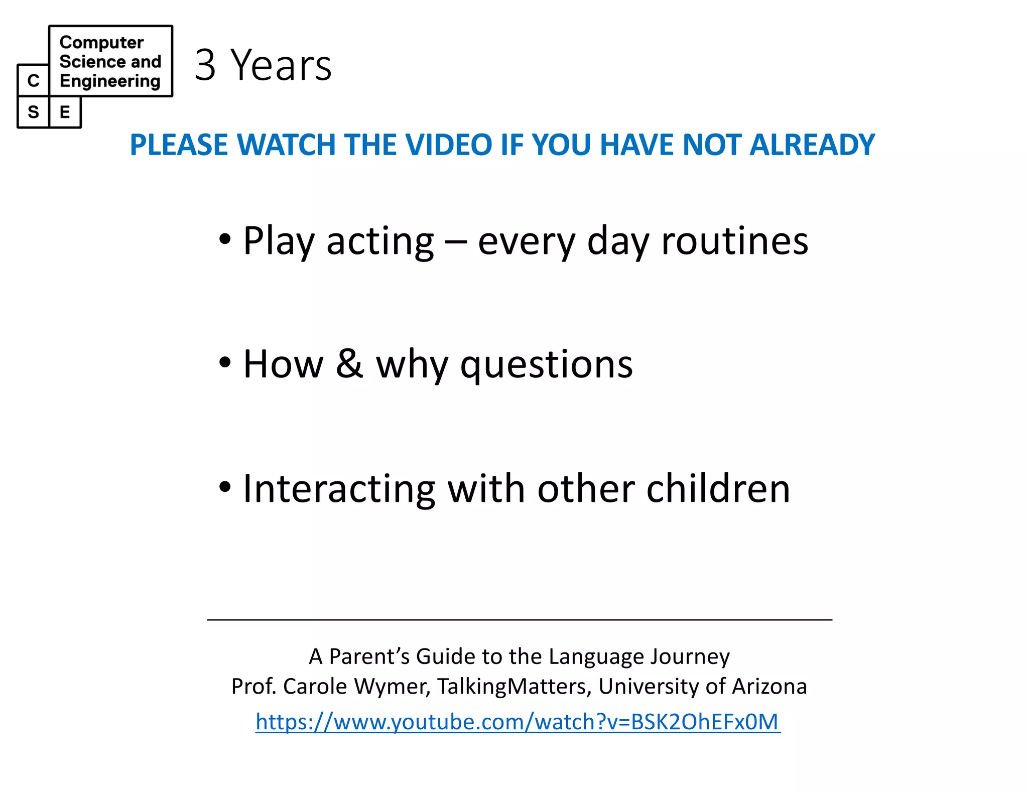 3 Years
• Play acting – every day routines
• How & why questions
• Interacting with other children
https://www.youtube.com/watch?v=BSK2OhEFx0M
A Parent’s Guide to the Language Journey
Prof. Carole Wymer, TalkingMatters, University of Arizona
PLEASE WATCH THE VIDEO IF YOU HAVE NOT ALREADY
 