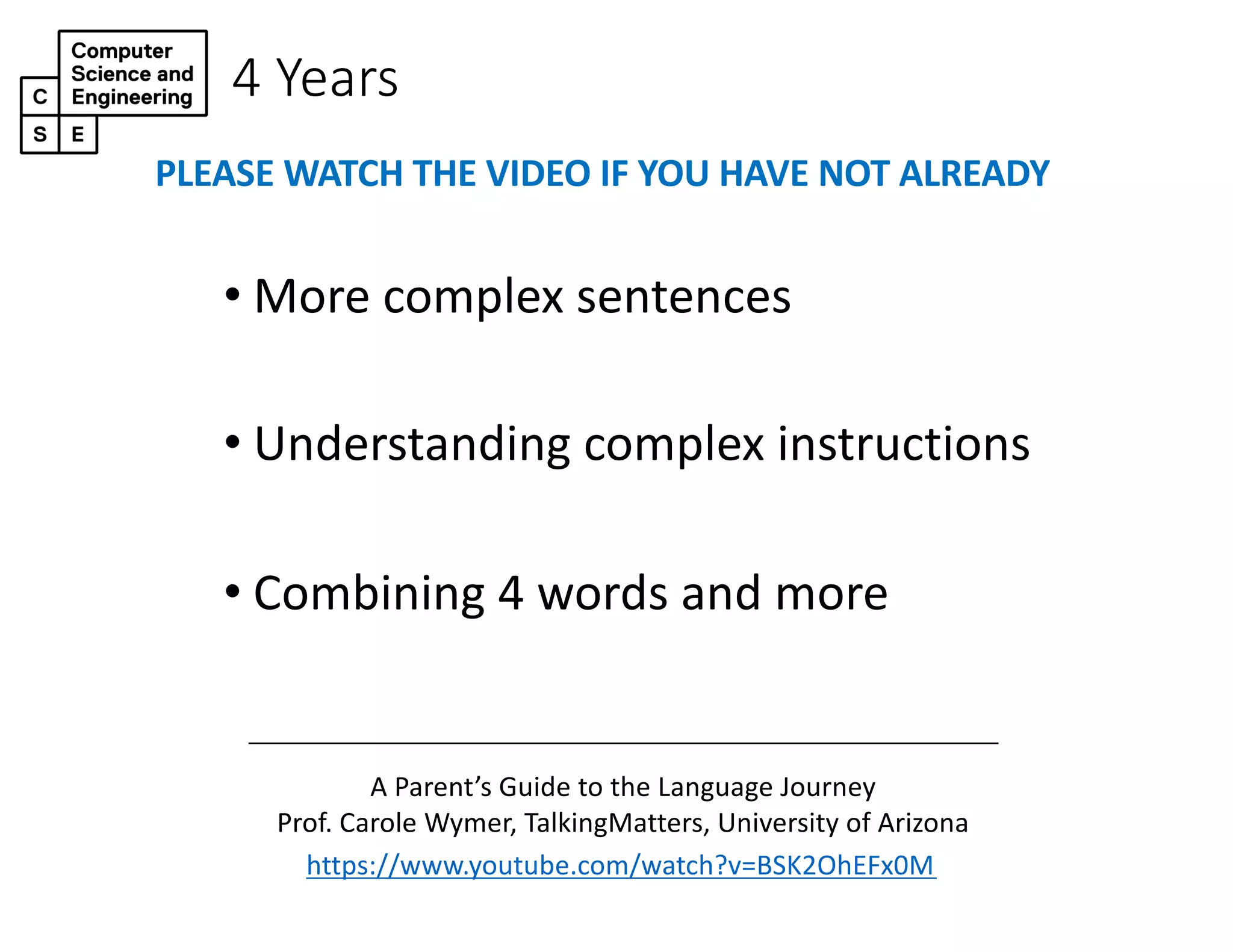 4 Years
• More complex sentences
• Understanding complex instructions
• Combining 4 words and more
https://www.youtube.com/watch?v=BSK2OhEFx0M
A Parent’s Guide to the Language Journey
Prof. Carole Wymer, TalkingMatters, University of Arizona
PLEASE WATCH THE VIDEO IF YOU HAVE NOT ALREADY
 