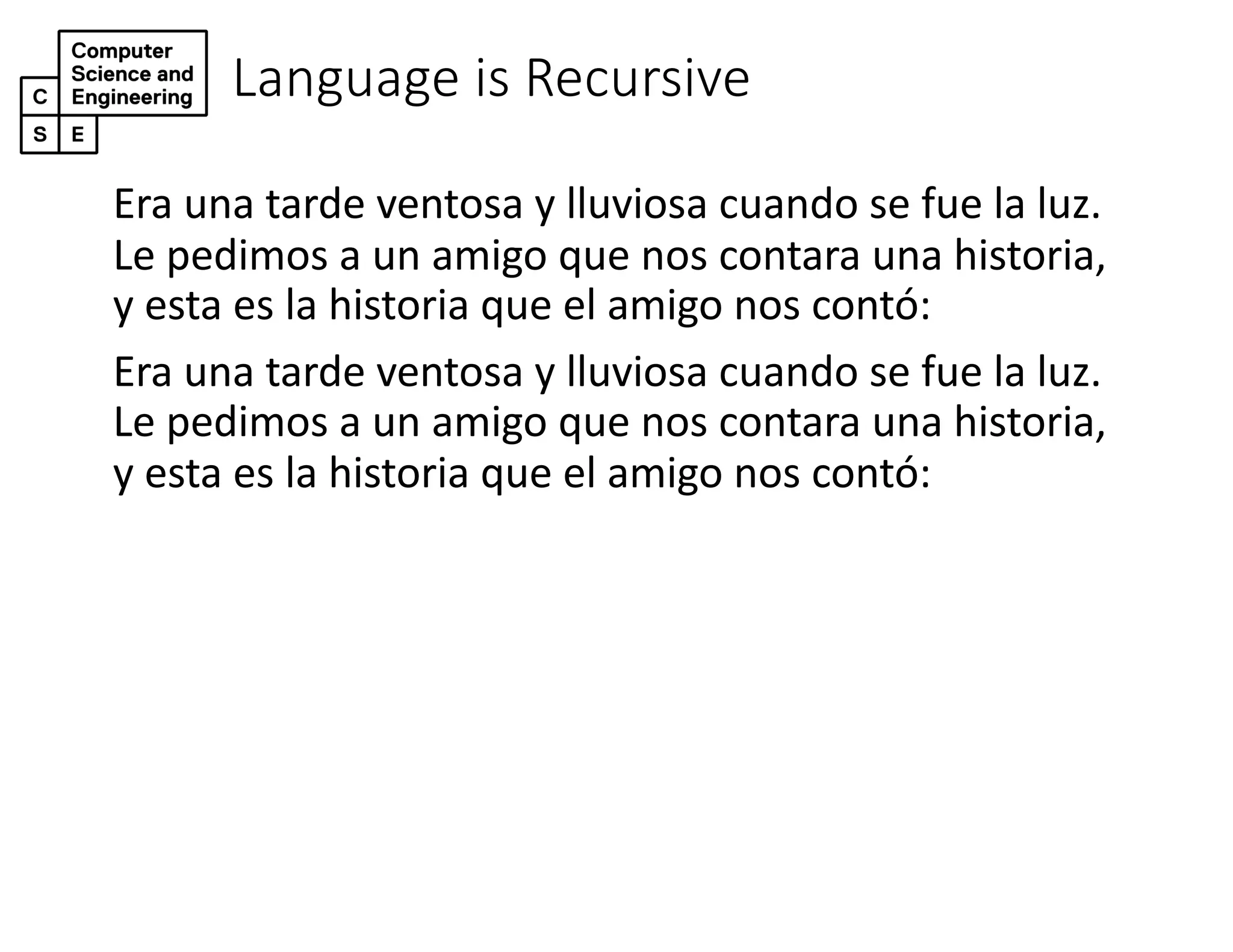 Language is Recursive
Era una tarde ventosa y lluviosa cuando se fue la luz.
Le pedimos a un amigo que nos contara una historia,
y esta es la historia que el amigo nos contó:
Era una tarde ventosa y lluviosa cuando se fue la luz.
Le pedimos a un amigo que nos contara una historia,
y esta es la historia que el amigo nos contó:
 