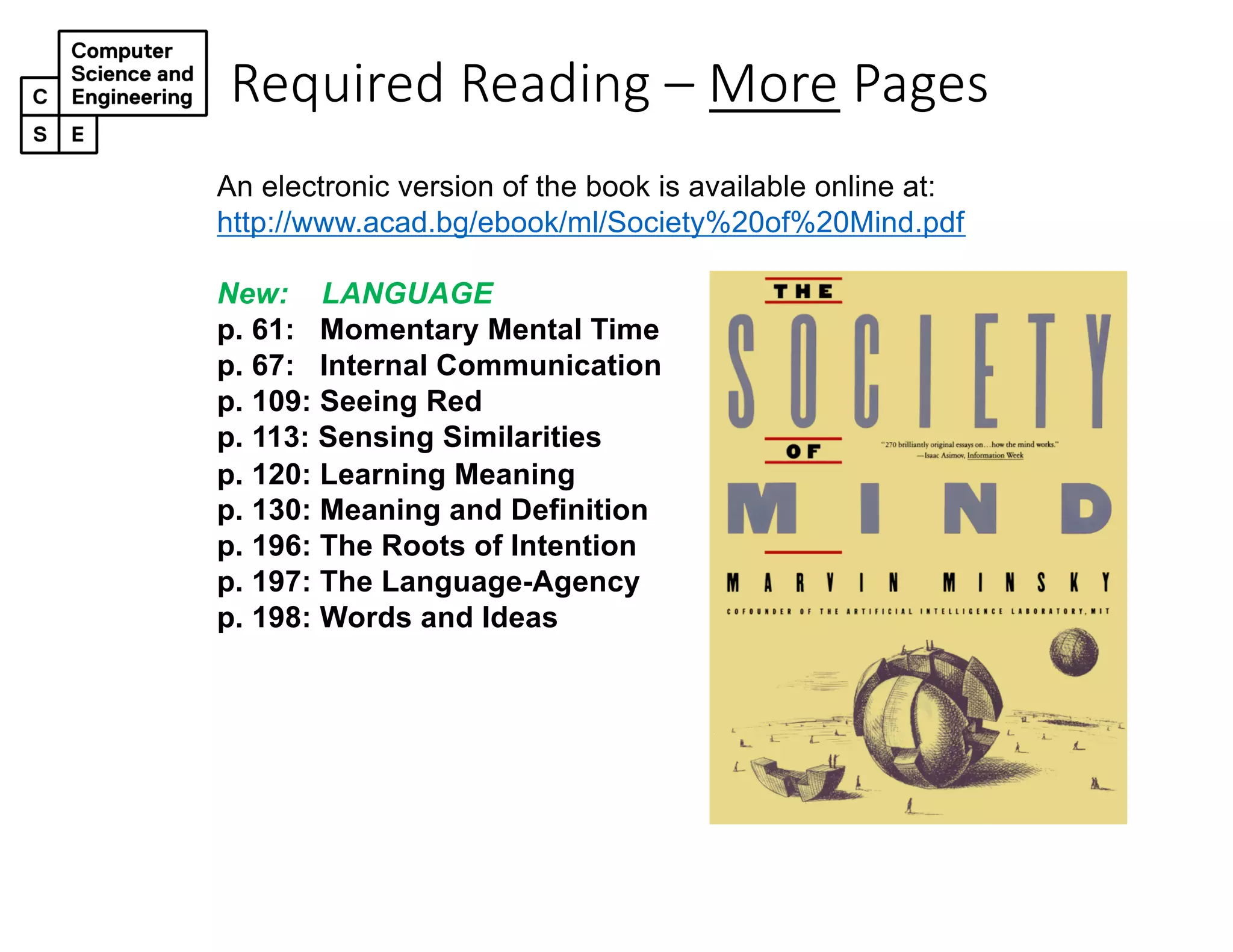 Required Reading – More Pages
An electronic version of the book is available online at:
http://www.acad.bg/ebook/ml/Society%20of%20Mind.pdf
New: LANGUAGE
p. 61: Momentary Mental Time
p. 67: Internal Communication
p. 109: Seeing Red
p. 113: Sensing Similarities
p. 120: Learning Meaning
p. 130: Meaning and Definition
p. 196: The Roots of Intention
p. 197: The Language-Agency
p. 198: Words and Ideas
 