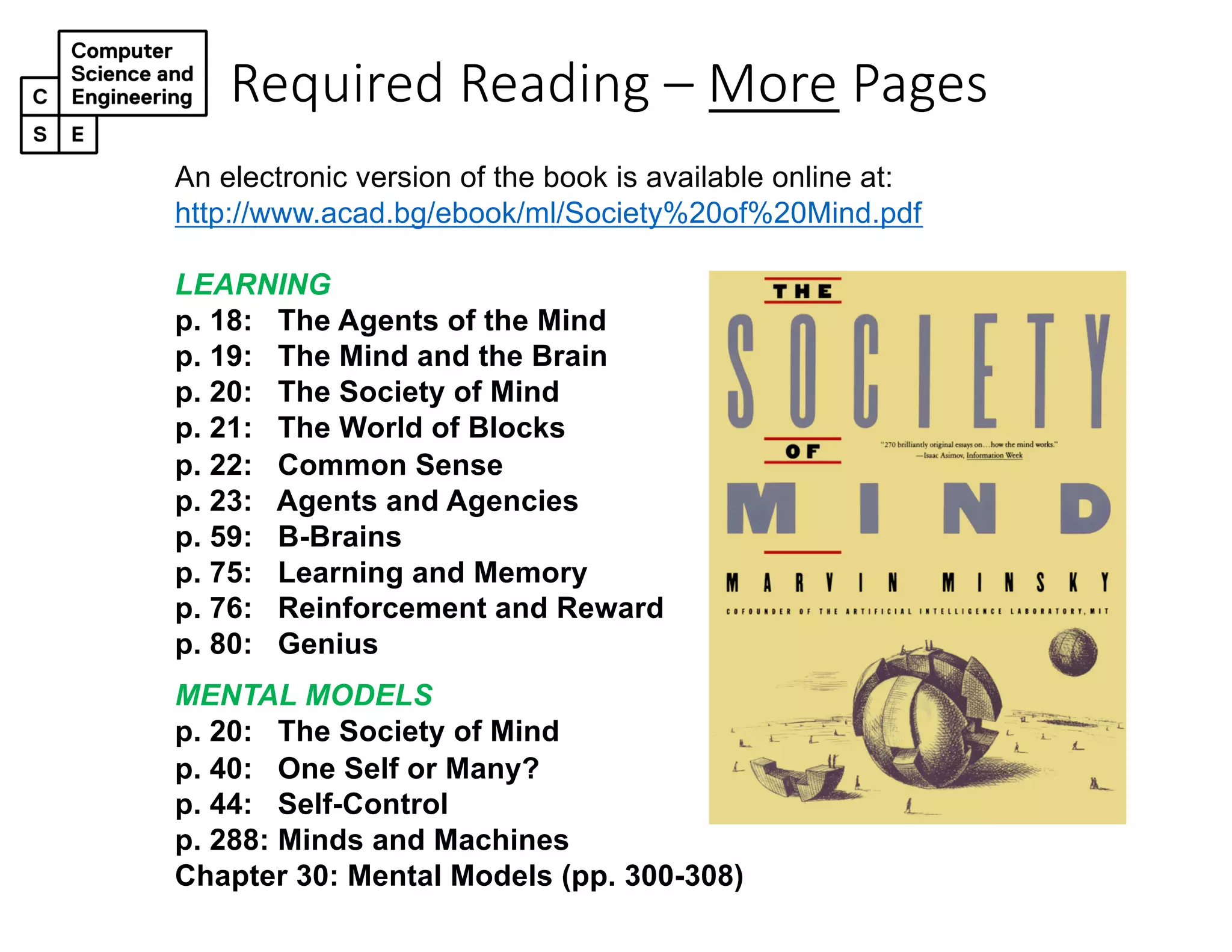 Required Reading – More Pages
An electronic version of the book is available online at:
http://www.acad.bg/ebook/ml/Society%20of%20Mind.pdf
LEARNING
p. 18: The Agents of the Mind
p. 19: The Mind and the Brain
p. 20: The Society of Mind
p. 21: The World of Blocks
p. 22: Common Sense
p. 23: Agents and Agencies
p. 59: B-Brains
p. 75: Learning and Memory
p. 76: Reinforcement and Reward
p. 80: Genius
MENTAL MODELS
p. 20: The Society of Mind
p. 40: One Self or Many?
p. 44: Self-Control
p. 288: Minds and Machines
Chapter 30: Mental Models (pp. 300-308)
 