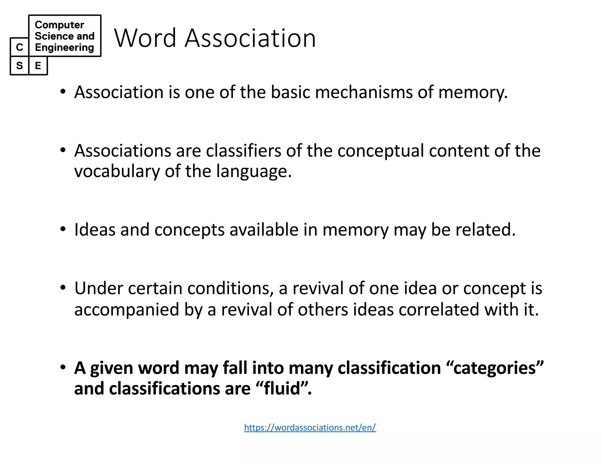 Word Association
• Association is one of the basic mechanisms of memory.
• Associations are classifiers of the conceptual content of the
vocabulary of the language.
• Ideas and concepts available in memory may be related.
• Under certain conditions, a revival of one idea or concept is
accompanied by a revival of others ideas correlated with it.
• A given word may fall into many classification “categories”
and classifications are “fluid”.
https://wordassociations.net/en/
 