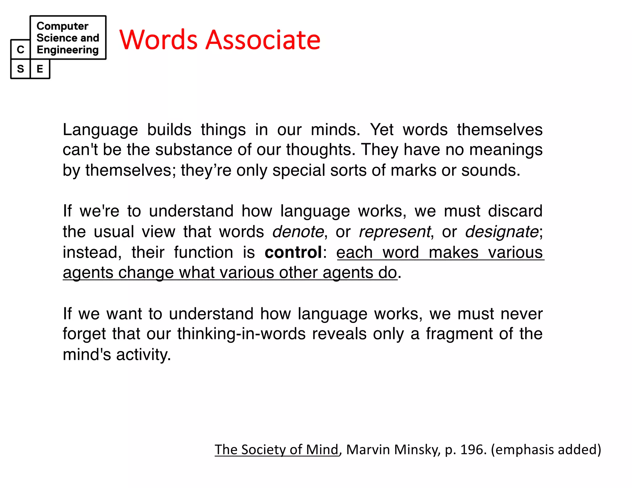 Words Associate
Language builds things in our minds. Yet words themselves
can't be the substance of our thoughts. They have no meanings
by themselves; they’re only special sorts of marks or sounds.
If we're to understand how language works, we must discard
the usual view that words denote, or represent, or designate;
instead, their function is control: each word makes various
agents change what various other agents do.
If we want to understand how language works, we must never
forget that our thinking-in-words reveals only a fragment of the
mind's activity.
The Society of Mind, Marvin Minsky, p. 196. (emphasis added)
 