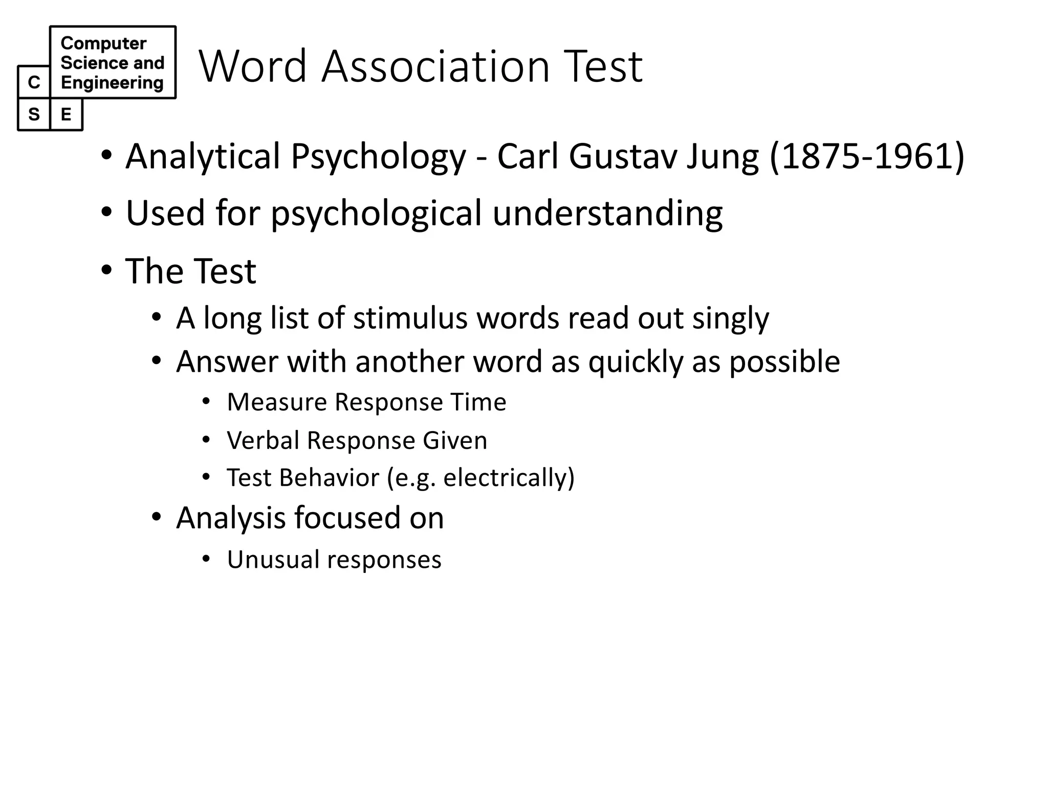 Word Association Test
• Analytical Psychology - Carl Gustav Jung (1875-1961)
• Used for psychological understanding
• The Test
• A long list of stimulus words read out singly
• Answer with another word as quickly as possible
• Measure Response Time
• Verbal Response Given
• Test Behavior (e.g. electrically)
• Analysis focused on
• Unusual responses
 