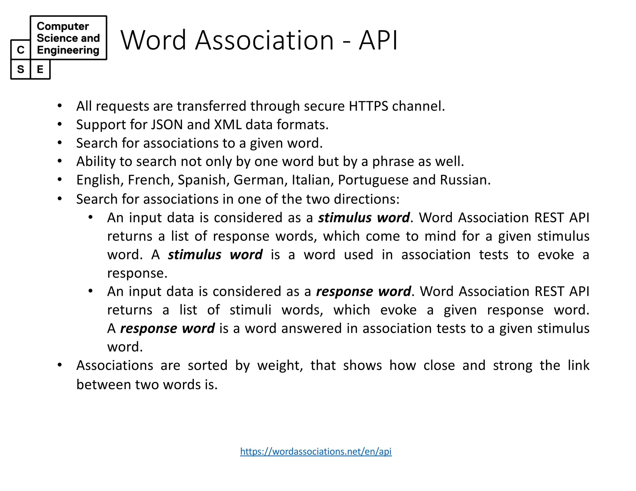 Word Association - API
https://wordassociations.net/en/api
• All requests are transferred through secure HTTPS channel.
• Support for JSON and XML data formats.
• Search for associations to a given word.
• Ability to search not only by one word but by a phrase as well.
• English, French, Spanish, German, Italian, Portuguese and Russian.
• Search for associations in one of the two directions:
• An input data is considered as a stimulus word. Word Association REST API
returns a list of response words, which come to mind for a given stimulus
word. A stimulus word is a word used in association tests to evoke a
response.
• An input data is considered as a response word. Word Association REST API
returns a list of stimuli words, which evoke a given response word.
A response word is a word answered in association tests to a given stimulus
word.
• Associations are sorted by weight, that shows how close and strong the link
between two words is.
 
