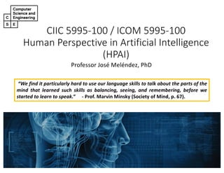 CIIC 5995-100 / ICOM 5995-100
Human Perspective in Artificial Intelligence
(HPAI)
Professor José Meléndez, PhD
“We find it particularly hard to use our language skills to talk about the parts of the
mind that learned such skills as balancing, seeing, and remembering, before we
started to learn to speak.” - Prof. Marvin Minsky (Society of Mind, p. 67).
 