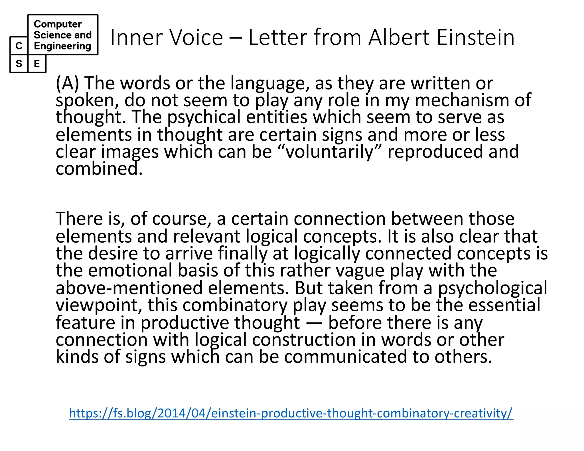 Inner Voice – Letter from Albert Einstein
(A) The words or the language, as they are written or
spoken, do not seem to play any role in my mechanism of
thought. The psychical entities which seem to serve as
elements in thought are certain signs and more or less
clear images which can be “voluntarily” reproduced and
combined.
There is, of course, a certain connection between those
elements and relevant logical concepts. It is also clear that
the desire to arrive finally at logically connected concepts is
the emotional basis of this rather vague play with the
above-mentioned elements. But taken from a psychological
viewpoint, this combinatory play seems to be the essential
feature in productive thought — before there is any
connection with logical construction in words or other
kinds of signs which can be communicated to others.
https://fs.blog/2014/04/einstein-productive-thought-combinatory-creativity/
 